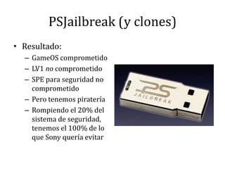PSJailbreak (y clones)Resultado:GameOS comprometidoLV1 no comprometidoSPE para seguridad no comprometidoPero tenemos pirateríaRompiendo el 20% del sistema de seguridad, tenemos el 100% de lo que Sony quería evitar
