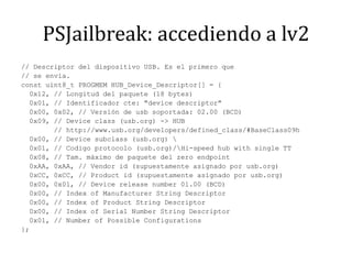 PSJailbreak: accediendo a lv2// Descriptor del dispositivo USB. Es el primero que// se envía.const uint8_t PROGMEM HUB_Device_Descriptor[] = {  0x12, // Longitud del paquete (18 bytes)  0x01, // Identificador cte: "device descriptor"  0x00, 0x02, // Versión de usb soportada: 02.00 (BCD)  0x09, // Deviceclass (usb.org) -> HUB        // http://www.usb.org/developers/defined_class/#BaseClass09h  0x00, // Devicesubclass (usb.org) \  0x01, // Codigo protocolo (usb.org)/\Hi-speedhubwith single TT  0x08, // Tam. máximo de paquete del zeroendpoint  0xAA, 0xAA, // Vendor id (supuestamente asignado por usb.org)  0xCC, 0xCC, // Product id (supuestamente asignado por usb.org)  0x00, 0x01, // Devicereleasenumber 01.00 (BCD)  0x00, // Index of ManufacturerString Descriptor  0x00, // Index of ProductString Descriptor  0x00, // Index of Serial NumberString Descriptor  0x01, // Number of PossibleConfigurations};
