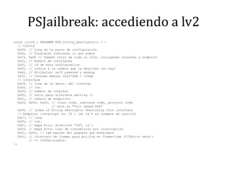 PSJailbreak: accediendo a lv2const uint8_t PROGMEM HUB_Config_Descriptor[] = {  // Config  0x09, // Long de la parte de configuración  0x02, // Constante indicando lo que somos  0x19, 0x00 // Tamaño total de toda la info, incluyendo interfaz y endpoint  0x01, // Numero de interfaces  0x01, // id de esta configuracion  0x00, // indice a la cadena que la describe (no hay)  0xe0, // Atributos: selfpowered y wakeup  0x32, // Consumo máximo 0x32*2mA = 100mA  // Interface  0x09, // long de la descr. del interfaz  0x04, // cte.  0x00, // número de interfaz  0x00, // valor para alternatesetting :?  0x01, // número de endpoints  0x09, 0x00, 0x00, // classcode, subclasscode, protocolcode                    // este es "Full speedHub"  0x00, // index of String Descriptor Describingthis interface  // Endpoint (interrupt in) ID 1 (el id 0 es siempre de control)  0x07, // long  0x05, // cte.   0x81, // mapa bits: dirección "IN", id 1  0x03, // mapa bits: tipo de transmisión por interrupción  0x01, 0x00, // tammaximo del paquete que manejamos  0x0c, // intervalo de tiempo para polling en frame-time (125micro secs.)        // => 1500microsecs.};