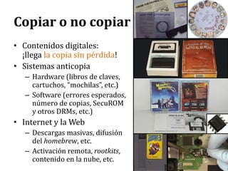 Copiar o no copiarContenidos digitales: ¡llega la copia sin pérdida!Sistemas anticopiaHardware (libros de claves, cartuchos, “mochilas”, etc.)Software (errores esperados, número de copias, SecuROM y otros DRMs, etc.)Internet y la WebDescargas masivas, difusión del homebrew, etc.Activación remota, rootkits, contenido en la nube, etc.