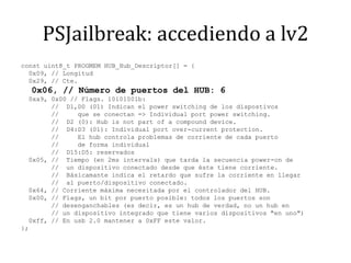PSJailbreak: accediendo a lv2const uint8_t PROGMEM HUB_Hub_Descriptor[] = {  0x09, // Longitud  0x29, // Cte.  0x06, // Número de puertos del HUB: 6  0xa9, 0x00 // Flags. 10101001b:        //  D1,D0 (01) Indican el powerswitching de los dispostivos        //     que se conectan => Individual portpowerswitching.        //  D2 (0): Hubisnotpart of a compounddevice.        //  D4:D3 (01): Individual portover-currentprotection.        //     El hub controla problemas de corriente de cada puerto        //     de forma individual        //  D15:D5: reservados  0x05, //  Tiempo (en 2ms intervals) que tarda la secuencia power-on de        //  un dispositivo conectado desde que éste tiene corriente.        //  Básicamante indica el retardo que sufre la corriente en llegar        //  al puerto/dispositivo conectado.  0x64, // Corriente máxima necesitada por el controlador del HUB.  0x00, // Flags, un bit por puerto posible: todos los puertos son        // desenganchables (es decir, es un hub de verdad, no un hub en        // un dispositivo integrado que tiene varios dispositivos "en uno")  0xff, // En usb 2.0 mantener a 0xFF este valor.};