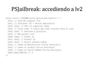 PSJailbreak: accediendo a lv2const uint8_t PROGMEM port1_device_descriptor[] = {  0x12, // Long del paquete (18)  0x01, // Constante (01 = device descriptor)  0x00, 0x02, // USB 2.0 compliant (BCD)  0x00, // Classcode. 0 indica que cada interfaz dará el suyo  0x00, 0x00, // Subclase y protocolo  0x08, // Max packetsize  0xAA, 0xAA, // Vendor ID  0x55, 0x55, // Product id  0x00, 0x00, // Devicereleasenumber  0x00, // Index of ManufacturerString Descriptor  0x00, // Index of ProductString Descriptor  0x00, // Index of Serial NumberString Descriptor  PORT1_NUM_CONFIGS, // 4};