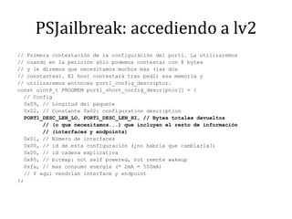 PSJailbreak: accediendo a lv2// Primera contestación de la configuración del port1. La utilizaremos// cuando en la petición sólo podemos contestar con 8 bytes// y le diremos que necesitamos muchos más (las dos// constantes). El host contestará tras pedir esa memoria y// utilizaremos entonces port1_config_descriptor.const uint8_t PROGMEM port1_short_config_descriptor[] = {  // Config  0x09, // Longitud del paquete  0x02, // Constante 0x02: configurationdescription  PORT1_DESC_LEN_LO, PORT1_DESC_LEN_HI, // Bytes totales devueltos        // (o que necesitamos...) que incluyen el resto de información        // (interfaces y endpoints)  0x01, // Número de interfaces  0x00, // id de esta configuración (¿no habría que cambiarla?)  0x00, // id cadena explicativa  0x80, // bitmap: notselfpowered, notremotewakeup  0xfa, // max consumo energia (* 2mA = 500mA)  // Y aquí vendrían interface y endpoint};