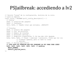PSJailbreak: accediendo a lv2// Versión "larga" de la configuración, distinta de la corta// para el exploitconst uint8_t PROGMEM port1_config_descriptor[] = {  // Config  0x09, // Longitud del paquete  0x02, // Constante  0x12, 0x00, // Tamaño total que enviamos. ¡EXPLOIT!   ...  // Interfaz  0x09, // Longitu del paquete  0x04, // Cte. de protocolo  0x00, // Número de interfaz  0x00, // Alternatesetting...  0x00, // Endpoints disponibles: 0. No hay más info después  0xfe, 0x01, 0x02, // Clase - subclase - protocolo. Tiene que ver con		    // firmware updates, pero el 0x02 no tiene		    // sentido.  0x00, // String explicativa  // TODO ESTO ES OVERFLOW QUE NOS GUARDARÁ LA PS3 PARA USAR LUEGO  0x00, 0x00, 0x00, 0x00, 0x00, 0x00, // padding	MAGIC_NUMBER,default_payload_macro,};