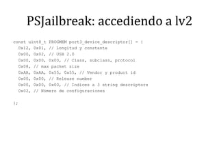 PSJailbreak: accediendo a lv2const uint8_t PROGMEM port3_device_descriptor[] = {  0x12, 0x01, // Longitud y constante  0x00, 0x02, // USB 2.0  0x00, 0x00, 0x00, // Class, subclass, protocol  0x08, // maxpacketsize  0xAA, 0xAA, 0x55, 0x55, // Vendor y product id  0x00, 0x00, // Releasenumber  0x00, 0x00, 0x00, // Indices a 3 stringdescriptors  0x02, // Número de configuraciones};