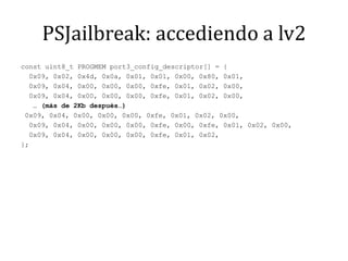 PSJailbreak: accediendo a lv2const uint8_t PROGMEM port3_config_descriptor[] = {  0x09, 0x02, 0x4d, 0x0a, 0x01, 0x01, 0x00, 0x80, 0x01,  0x09, 0x04, 0x00, 0x00, 0x00, 0xfe, 0x01, 0x02, 0x00,  0x09, 0x04, 0x00, 0x00, 0x00, 0xfe, 0x01, 0x02, 0x00,   … (más de 2Kb después…) 0x09, 0x04, 0x00, 0x00, 0x00, 0xfe, 0x01, 0x02, 0x00,  0x09, 0x04, 0x00, 0x00, 0x00, 0xfe, 0x00, 0xfe, 0x01, 0x02, 0x00,  0x09, 0x04, 0x00, 0x00, 0x00, 0xfe, 0x01, 0x02,};