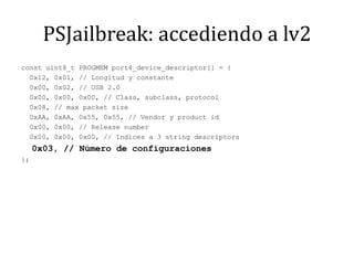 PSJailbreak: accediendo a lv2const uint8_t PROGMEM port4_device_descriptor[] = {  0x12, 0x01, // Longitud y constante  0x00, 0x02, // USB 2.0  0x00, 0x00, 0x00, // Class, subclass, protocol  0x08, // max packet size  0xAA, 0xAA, 0x55, 0x55, // Vendor y product id  0x00, 0x00, // Release number  0x00, 0x00, 0x00, // Indices a 3 string descriptors  0x03, // Número de configuraciones};