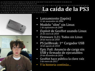 La caída de la PS3erk: C0 CE FE 84 C2 27 F7 5B D0 7A 7E B8 46 50 9F 93 B2 38 E7 70 DA CB 9F F4 A3 88 F8 12 48 2B E2 1Briv: 47 EE 74 54 E4 77 4C C9 B8 96 0C 7B 59 F4 C1 4Dpub: C2 D4 AA F3 19 35 50 19 AF 99 D4 4E 2B 58 CA 29 25 2C 89 12 3D 11 D6 21 8F 40 B1 38 CA B2 9B 71 01 F3 AE B7 2A 97 50 19R: 80 6E 07 8F A1 52 97 90 CE 1A AE 02 BA DD 6F AA A6 AF 74 17n: E1 3A 7E BC 3A CC EB 1C B5 6C C8 60 FC AB DB 6A 04 8C 55 E1K: BA 90 55 91 68 61 B9 77 ED CB ED 92 00 50 92 F6 6C 7A 3D 8DDa: C5 B2 BF A1 A4 13 DD 16 F2 6D 31 C0 F2 ED 47 20 DC FB 06 70Lanzamiento (Japón)11 de noviembre de 2006Modelo “slim” sin Linux1 de septiembre de 2009Exploit de GeoHot usando Linux26 de enero de 2010Firmware 3.21: Todos sin Linux28 de marzo de 2010PS JailBreak: 1er Cargador USB18 de agosto de 2010EpicFail: Anuncio de carga sin USB y firmado de ejecutables29 de diciembre de 2010GeoHot hace pública la clave raíz3 de enero de 2011Y la historia continúa…