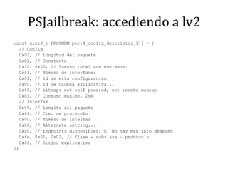 PSJailbreak: accediendo a lv2const uint8_t PROGMEM port4_config_descriptor_1[] = {  // Config  0x09, // Longituddelpaquete  0x02, // Constante  0x12, 0x00, // Tamaño total que enviamos.  0x01, // Número de interfaces  0x01, // id de estaconfiguración  0x00, // id de cadenaexplicativa...  0x80, // bitmap: not self powered, not remotewakeup  0x01, // Consumomáximo, 2mA  // Interfaz  0x09, // Longitudelpaquete  0x04, // Cte. de protocolo  0x00, // Número de interfaz  0x00, // Alternate setting...  0x00, // Endpoints disponibles: 0. No haymás info después  0xfe, 0x01, 0x02, // Clase - subclase – protocolo  0x00, // String explicativa};