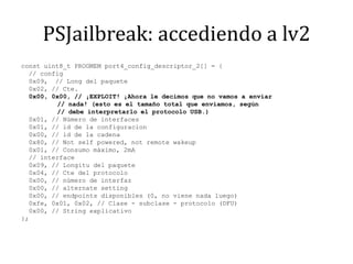 PSJailbreak: accediendo a lv2const uint8_t PROGMEM port4_config_descriptor_2[] = {  // config  0x09,  // Long delpaquete  0x02, // Cte.  0x00, 0x00, // ¡EXPLOIT! ¡Ahora le decimos que no vamos a enviar	      // nada! (esto es el tamaño total que enviamos, según	      // debeinterpretarlo el protocolo USB.)  0x01, // Número de interfaces  0x01, // id de la configuracion  0x00, // id de la cadena  0x80, // Not self powered, not remotewakeup  0x01, // Consumomáximo, 2mA  // interface  0x09, // Longitudelpaquete  0x04, // Ctedelprotocolo  0x00, // número de interfaz  0x00, // alternate setting  0x00, // endpoints disponibles (0, no viene nada luego)  0xfe, 0x01, 0x02, // Clase - subclase - protocolo (DFU)  0x00, // String explicativo};