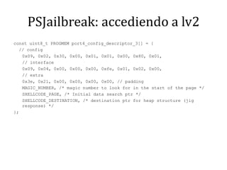 PSJailbreak: accediendo a lv2const uint8_t PROGMEM port4_config_descriptor_3[] = {  // config	0x09, 0x02, 0x30, 0x00, 0x01, 0x01, 0x00, 0x80, 0x01, 	// interface	0x09, 0x04, 0x00, 0x00, 0x00, 0xfe, 0x01, 0x02, 0x00, 	// extra	0x3e, 0x21, 0x00, 0x00, 0x00, 0x00, // padding	MAGIC_NUMBER, /* magicnumber to look for in the start of the page */	SHELLCODE_PAGE, /* Initial data searchptr */	SHELLCODE_DESTINATION, /* destination ptr for heap structure (jigresponse) */};
