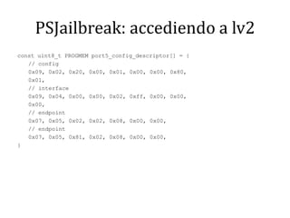 PSJailbreak: accediendo a lv2const uint8_t PROGMEM port5_config_descriptor[] = {	// config	0x09, 0x02, 0x20, 0x00, 0x01, 0x00, 0x00, 0x80,	0x01,	// interface	0x09, 0x04, 0x00, 0x00, 0x02, 0xff, 0x00, 0x00,	0x00,	// endpoint	0x07, 0x05, 0x02, 0x02, 0x08, 0x00, 0x00,	// endpoint	0x07, 0x05, 0x81, 0x02, 0x08, 0x00, 0x00,}