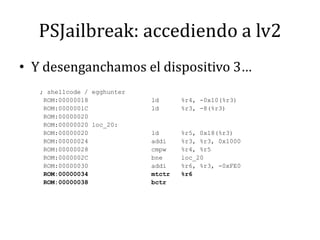 PSJailbreak: accediendo a lv2Y desenganchamos el dispositivo 3…; shellcode / egghunter ROM:00000018                 ld      %r4, -0x10(%r3) ROM:0000001C                 ld      %r3, -8(%r3) ROM:00000020 ROM:00000020 loc_20: ROM:00000020                 ld      %r5, 0x18(%r3) ROM:00000024                 addi    %r3, %r3, 0x1000 ROM:00000028                 cmpw    %r4, %r5 ROM:0000002C                 bne     loc_20 ROM:00000030                 addi    %r6, %r3, -0xFE0 ROM:00000034                 mtctr   %r6 ROM:00000038                 bctr