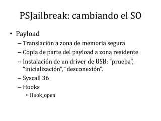 PSJailbreak: cambiando el SOPayloadTranslación a zona de memoria seguraCopia de parte del payload a zona residenteInstalación de un driver de USB: “prueba”, “inicialización”, “desconexión”.Syscall 36HooksHook_open