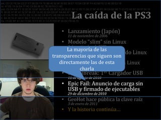 La caída de la PS3erk: C0 CE FE 84 C2 27 F7 5B D0 7A 7E B8 46 50 9F 93 B2 38 E7 70 DA CB 9F F4 A3 88 F8 12 48 2B E2 1Briv: 47 EE 74 54 E4 77 4C C9 B8 96 0C 7B 59 F4 C1 4Dpub: C2 D4 AA F3 19 35 50 19 AF 99 D4 4E 2B 58 CA 29 25 2C 89 12 3D 11 D6 21 8F 40 B1 38 CA B2 9B 71 01 F3 AE B7 2A 97 50 19R: 80 6E 07 8F A1 52 97 90 CE 1A AE 02 BA DD 6F AA A6 AF 74 17n: E1 3A 7E BC 3A CC EB 1C B5 6C C8 60 FC AB DB 6A 04 8C 55 E1K: BA 90 55 91 68 61 B9 77 ED CB ED 92 00 50 92 F6 6C 7A 3D 8DDa: C5 B2 BF A1 A4 13 DD 16 F2 6D 31 C0 F2 ED 47 20 DC FB 06 70Lanzamiento (Japón)11 de noviembre de 2006Modelo “slim” sin Linux1 de septiembre de 2009Exploit de GeoHot usando Linux26 de enero de 2010Firmware 3.21: Todos sin Linux28 de marzo de 2010PS JailBreak: 1er Cargador USB18 de agosto de 2010EpicFail: Anuncio de carga sin USB y firmado de ejecutables29 de diciembre de 2010GeoHot hace pública la clave raíz3 de enero de 2011Y la historia continúa…La mayoría de las transparencias que siguen son directamente las de esta charla