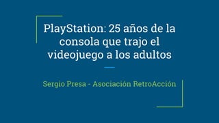 PlayStation: 25 años de la
consola que trajo el
videojuego a los adultos
Sergio Presa - Asociación RetroAcción
 