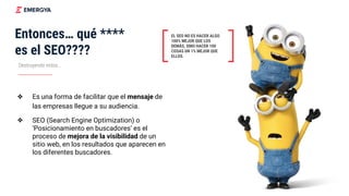 Destruyendo mitos...
Entonces… qué ****
es el SEO????
❖ Es una forma de facilitar que el mensaje de
las empresas llegue a su audiencia.
❖ SEO (Search Engine Optimization) o
‘Posicionamiento en buscadores’ es el
proceso de mejora de la visibilidad de un
sitio web, en los resultados que aparecen en
los diferentes buscadores.
EL SEO NO ES HACER ALGO
100% MEJOR QUE LOS
DEMÁS, SINO HACER 100
COSAS UN 1% MEJOR QUE
ELLOS.
 