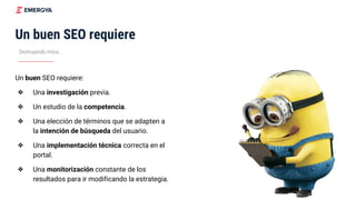 Destruyendo mitos...
Un buen SEO requiere
Un buen SEO requiere:
❖ Una investigación previa.
❖ Un estudio de la competencia.
❖ Una elección de términos que se adapten a
la intención de búsqueda del usuario.
❖ Una implementación técnica correcta en el
portal.
❖ Una monitorización constante de los
resultados para ir modificando la estrategia.
 