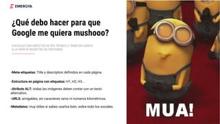¿Qué debo hacer para que
Google me quiera mushooo?
CHECKLIST CON ASPECTOS DE SEO TÉCNICO A TENER EN CUENTA
A LA HORA DE REDACTAR UN CONTENIDO
-Meta-etiquetas: Title y description definidos en cada página.
-Estructura en página con etiquetas: H1, H2, H3...
-Atributo ALT: todas las imágenes deben contar con un texto
alternativo.
-Metadatos: muy útiles si sabes usarlos bien, sobre todo los sociales.
-URLS: amigables, sin caracteres raros ni números kilométricos.
 
