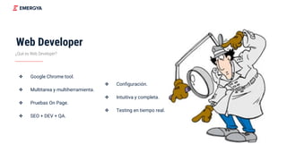 Web Developer
¿Qué es Web Developer?
❖ Google Chrome tool.
❖ Multitarea y multiherramienta.
❖ Pruebas On Page.
❖ SEO + DEV + QA.
❖ Configuración.
❖ Intuitiva y completa.
❖ Testing en tiempo real.
 