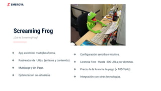 Screaming Frog
❖ App escritorio multiplataforma.
❖ Rastreador de URLs (enlaces y contenido).
❖ Multipage y On Page.
❖ Optimización de esfuerzos
¿Qué es Screaming Frog?
❖ Configuración sencilla e intuitiva.
❖ Licencia Free - Hasta 500 URLs por dominio.
❖ Precio de la licencia de pago (< 100€/año).
❖ Integración con otras tecnologías.
 