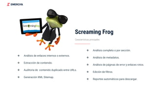 Screaming Frog
❖ Análisis de enlaces internos o externos.
❖ Extracción de contenido.
❖ Auditoría de contenido duplicado entre URLs.
❖ Generación XML Sitemap.
Características principales
❖ Análisis completo o por sección.
❖ Análisis de metadatos.
❖ Análisis de páginas de error y enlaces rotos.
❖ Edición de filtros.
❖ Reportes automáticos para descargar.
 