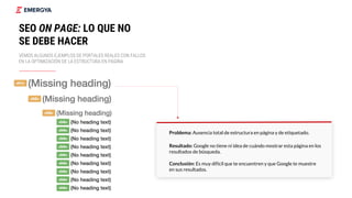 Problema: Ausencia total de estructura en página y de etiquetado.
Resultado: Google no tiene ni idea de cuándo mostrar esta página en los
resultados de búsqueda.
Conclusión: Es muy difícil que te encuentren y que Google te muestre
en sus resultados.
21
SEO ON PAGE: LO QUE NO
SE DEBE HACER
VEMOS ALGUNOS EJEMPLOS DE PORTALES REALES CON FALLOS
EN LA OPTIMIZACIÓN DE LA ESTRUCTURA EN PÁGINA
 