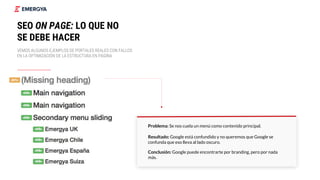 Problema: Se nos cuela un menú como contenido principal.
Resultado: Google está confundido y no queremos que Google se
confunda que eso lleva al lado oscuro.
Conclusión: Google puede encontrarte por branding, pero por nada
más.
22
SEO ON PAGE: LO QUE NO
SE DEBE HACER
VEMOS ALGUNOS EJEMPLOS DE PORTALES REALES CON FALLOS
EN LA OPTIMIZACIÓN DE LA ESTRUCTURA EN PÁGINA
 