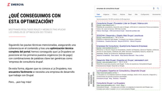 26
¿QUÉ CONSEGUIMOS CON
ESTA OPTIMIZACIÓN?
MOSTRAMOS RESULTADOS REALES Y MEDIBLES TRAS APLICAR
LOS CONSEJOS DE OPTIMIZACIÓN SEO TÉCNICO
Siguiendo las pautas técnicas mencionadas, asegurando una
coherencia en el contenido y tras una optimización técnica
completa del portal, hemos conseguido que La Drupalera se
posicione en los primeros puestos orgánicos (no de pago)
con combinaciones de palabras clave tan genéricas como
‘empresa de consultoría drupal’.
De esta forma, alguien que no conoce a La Drupalera, nos
encuentra fácilmente si necesita una empresa de desarrollo
que trabaje con Drupal.
Pero… ¡aún hay más!
RESULTADOSDEBÚSQUEDA(SERPs)DEPAGO(SEM)
RESULTADOSDE
BÚSQUEDA
ORGÁNICOS(SEO)
 