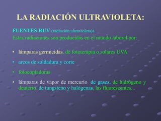 LA RADIACIÓN ULTRAVIOLETA:
FUENTES RUV (radiación ultravioleta):
Estas radiaciones son producidas en el mundo laboral por:
• lámparas germicidas, de fototerapia o solares UVA
• arcos de soldadura y corte
• fotocopiadoras
• lámparas de vapor de mercurio, de gases, de hidrógeno y
deuterio, de tungsteno y halógenas, las fluorescentes...
 