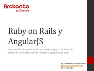Ruby on Rails y
AngularJS
Introducción al mundo de Ruby on Rails, AngularJS y el rol de
ambos en la construcción de modernas aplicaciones Web
Ing. Leopoldo Rojas Moguel, MBA
leopoldo.rojas@arckanto.com
@leopoldo_rojas
 