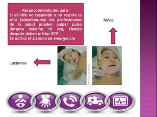 Reconocimiento del paro
Si el niño no responde o no respira (o
sólo jadea/boquea) los profesionales
de la salud pueden palpar pulso
durante máximo 10 seg, tiempo
después deben iniciar RCP .
Se activa el sistema de emergencia
Lactantes
Niños
 