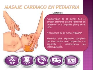 •Compresión de al menos 1/3 (4
cm)del diámetro antero Posterior en
lactantes. y 2 pulgadas (5cm) en el
niño.
•Frecuencia de al menos 100/min
•Permitir una expansión completa
del tórax entre una compresión y la
siguiente y minimizando las
interrupciones.
Lactantes
 