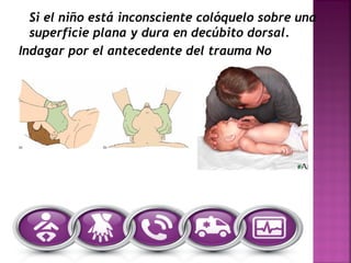 Si el niño está inconsciente colóquelo sobre una
superficie plana y dura en decúbito dorsal.
Indagar por el antecedente del trauma No
 