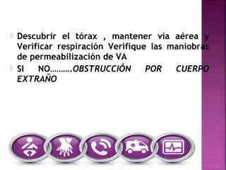  Descubrir el tórax , mantener vía aérea y
Verificar respiración Verifique las maniobras
de permeabilización de VA
 SI NO……….OBSTRUCCIÓN POR CUERPO
EXTRAÑO
 