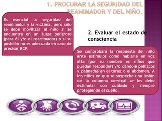 2. Evaluar el estado de
consciencia
Es esencial la seguridad del
reanimador y la víctima, pero solo
se debe movilizar al niño si se
encuentra en un lugar peligroso
(para él y/o el reanimador) o si su
posición no es adecuada en caso de
precisar RCP.
Se comprobará la respuesta del niño
ante estímulos como hablarle en voz
alta (por su nombre en niños que
puedan responder) y/o dándole pellizcos
y palmadas en el tórax o el abdomen. A
los niños en que se sospeche una lesión
de la columna cervical se les debe
estimular con cuidado y siempre
protegiendo el cuello.
 