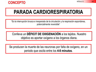 MÓDULO 2 4.1
CONCEPTO
PARADA CARDIORESPIRATORIA
“Es la interrupción brusca e inesperada de la circulación y la respiración espontánea,
potencialmente reversible”
Conlleva un DÉFICIT DE OXIGENACIÓN a los tejidos. Nuestro
objetivo es aportar oxígeno a los órganos diana.
Se producen la muerte de las neuronas por falta de oxígeno, en un
periodo que oscila entre los 4-8 minutos.
 