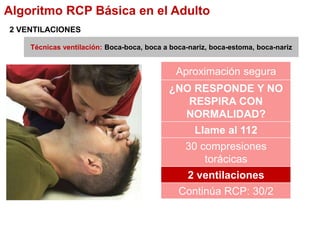 Técnicas ventilación: Boca-boca, boca a boca-nariz, boca-estoma, boca-nariz
2 VENTILACIONES
Algoritmo RCP Básica en el Adulto
Aproximación segura
¿NO RESPONDE Y NO
RESPIRA CON
NORMALIDAD?
Llame al 112
30 compresiones
torácicas
2 ventilaciones
Continúa RCP: 30/2
 