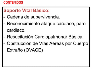 CONTENIDOS
Soporte Vital Básico:
- Cadena de supervivencia.
- Reconocimiento ataque cardiaco, paro
cardiaco.
- Resucitación Cardiopulmonar Básica.
- Obstrucción de Vías Aéreas por Cuerpo
Extraño (OVACE)
 