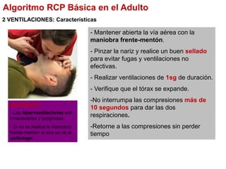 2 VENTILACIONES: Características
- Mantener abierta la vía aérea con la
maniobra frente-mentón.
- Pinzar la nariz y realice un buen sellado
para evitar fugas y ventilaciones no
efectivas.
- Realizar ventilaciones de 1sg de duración.
- Verifique que el tórax se expande.
-No interrumpa las compresiones más de
10 segundos para dar las dos
respiraciones.
-Retorne a las compresiones sin perder
tiempo
IMPORTANTE:
- Las hiperventilaciones son
innecesarias y peligrosas.
- Si no se realiza la maniobra
frente-mentón el aire se va al
estómago.
Algoritmo RCP Básica en el Adulto
 