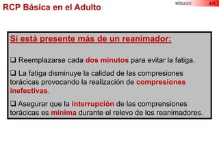 MÓDULO 6 6.11
Si está presente más de un reanimador:
 Reemplazarse cada dos minutos para evitar la fatiga.
 La fatiga disminuye la calidad de las compresiones
torácicas provocando la realización de compresiones
inefectivas.
 Asegurar que la interrupción de las comprensiones
torácicas es mínima durante el relevo de los reanimadores.
RCP Básica en el Adulto
 