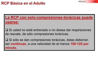 MÓDULO 6 6.11
La RCP con solo-compresiones-torácicas puede
usarse:
 Si usted no está entrenado o no desea dar respiraciones
de rescate, de sólo compresiones torácicas.
 Si sólo se dan compresiones torácicas, éstas deberían
ser continuas, a una velocidad de al menos 100-120 por
minuto.
RCP Básica en el Adulto
 