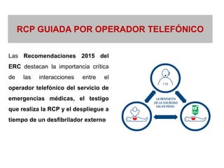 Las Recomendaciones 2015 del
ERC destacan la importancia crítica
de las interacciones entre el
operador telefónico del servicio de
emergencias médicas, el testigo
que realiza la RCP y el despliegue a
tiempo de un desfibrilador externo
RCP GUIADA POR OPERADOR TELEFÓNICO
 