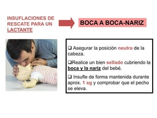 INSUFLACIONES DE
RESCATE PARA UN
LACTANTE
 Asegurar la posición neutra de la
cabeza.
Realice un bien sellado cubriendo la
boca y la nariz del bebé.
 Insufle de forma mantenida durante
aprox. 1 sg y comprobar que el pecho
se eleva.
BOCA A BOCA-NARIZ
 