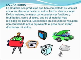 LA CHATARRA La Chatarra son productos que han completado su vida útil como los electrodomésticos, autos, fierros, clavos y latas. De los metales, la mayor parte pueden ser fundidos y reutilizados, como el acero, que es el material más reciclado del planeta. Diariamente en el mundo se recupera una cantidad de acero equivalente al peso de un millón doscientos mil autos. 