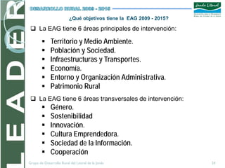 ¿Qué objetivos tiene la EAG 2009 - 2015?

  La EAG tiene 6 áreas principales de intervención:

             Territorio y Medio Ambiente.
             Población y Sociedad.
             Infraestructuras y Transportes.
             Economía.
             Entorno y Organización Administrativa.
             Patrimonio Rural
  La EAG tiene 6 áreas transversales de intervención:
             Género.
             Sostenibilidad
             Innovación.
             Cultura Emprendedora.
             Sociedad de la Información.
             Cooperación
Grupo de Desarrollo Rural del Litoral de la Janda                    24
 