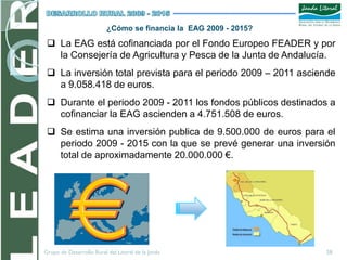 ¿Cómo se financia la EAG 2009 - 2015?

  La EAG está cofinanciada por el Fondo Europeo FEADER y por
   la Consejería de Agricultura y Pesca de la Junta de Andalucía.
  La inversión total prevista para el periodo 2009 – 2011 asciende
   a 9.058.418 de euros.
  Durante el periodo 2009 - 2011 los fondos públicos destinados a
   cofinanciar la EAG ascienden a 4.751.508 de euros.
  Se estima una inversión publica de 9.500.000 de euros para el
   periodo 2009 - 2015 con la que se prevé generar una inversión
   total de aproximadamente 20.000.000 €.




Grupo de Desarrollo Rural del Litoral de la Janda                 28
 