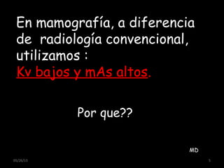 05/26/13 5
MD
En mamografía, a diferencia
de radiología convencional,
utilizamos :
Kv bajos y mAs altos.
Por que??
 