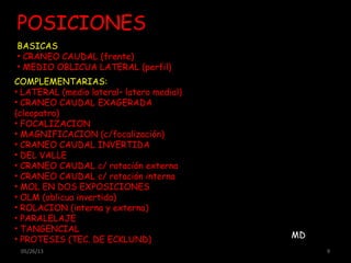 05/26/13 9
POSICIONES
COMPLEMENTARIAS:
• LATERAL (medio lateral– latero medial)
• CRANEO CAUDAL EXAGERADA
(cleopatra)
• FOCALIZACION
• MAGNIFICACION (c/focalización)
• CRANEO CAUDAL INVERTIDA
• DEL VALLE
• CRANEO CAUDAL c/ rotación externa
• CRANEO CAUDAL c/ rotación interna
• MOL EN DOS EXPOSICIONES
• OLM (oblicua invertida)
• ROLACION (interna y externa)
• PARALELAJE
• TANGENCIAL
• PROTESIS (TEC. DE ECKLUND)
BASICAS
• CRANEO CAUDAL (frente)
• MEDIO OBLICUA LATERAL (perfil)
MD
 