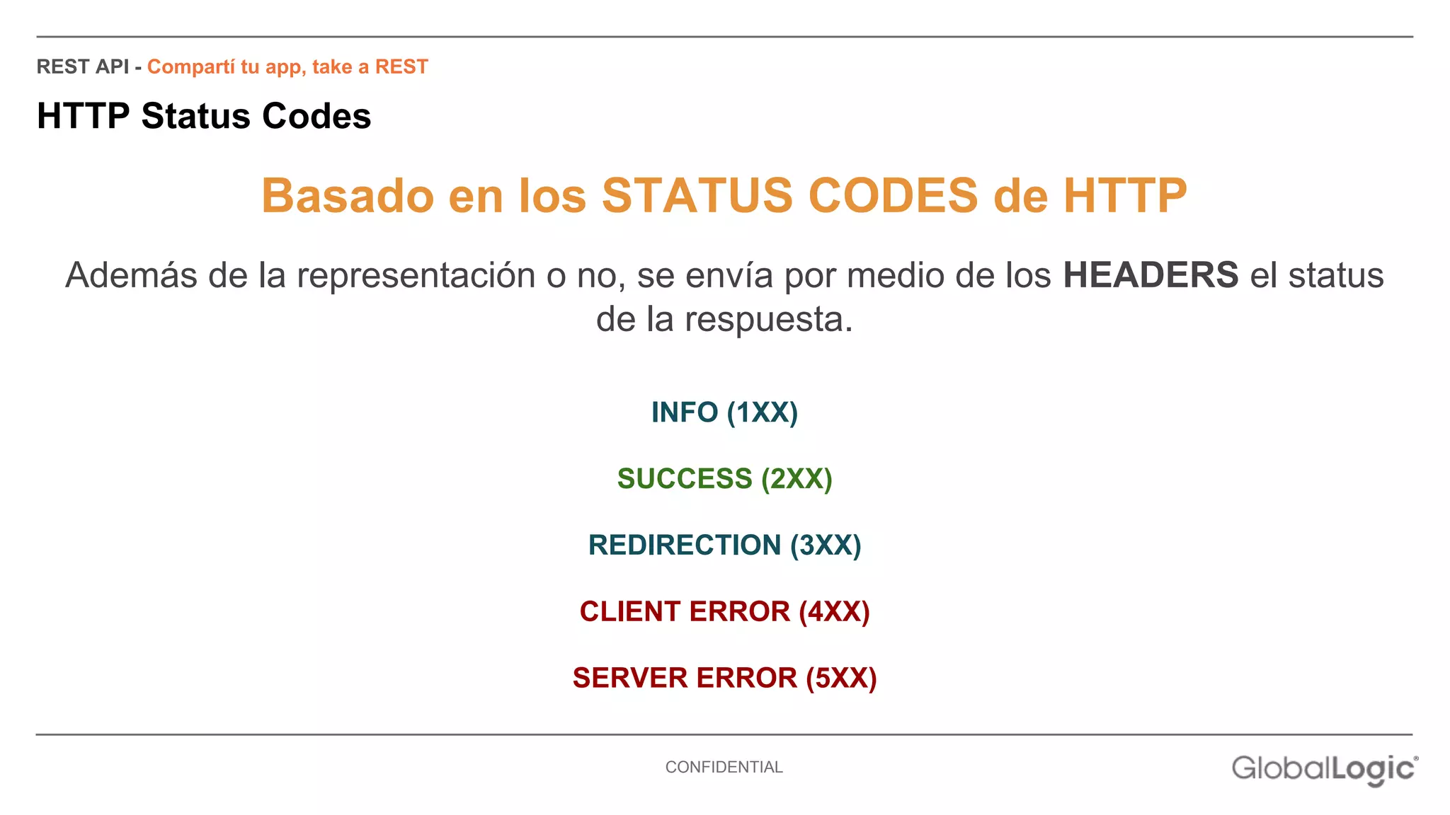 CONFIDENTIAL 
REST API - Compartí tu app, take a REST 
HTTP Status Codes 
Basado en los STATUS CODES de HTTP 
Además de la representación o no, se envía por medio de los HEADERS el status 
de la respuesta. 
INFO (1XX) 
SUCCESS (2XX) 
REDIRECTION (3XX) 
CLIENT ERROR (4XX) 
SERVER ERROR (5XX) 
 
